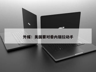外媒：美国要对委内瑞拉动手
