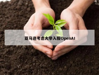 亚马逊考虑大举入股OpenAI