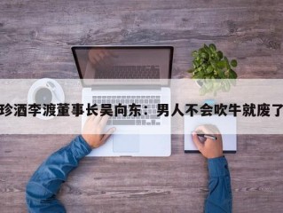 珍酒李渡董事长吴向东：男人不会吹牛就废了