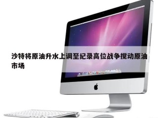 沙特将原油升水上调至纪录高位战争搅动原油市场