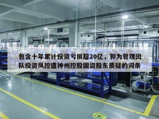 包含十年累计投资亏损超20亿，郭为管理团队投资风控遭神州控股国资股东质疑的词条