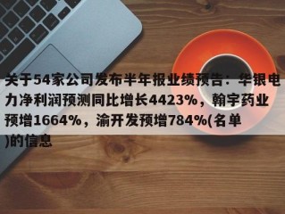 关于54家公司发布半年报业绩预告：华银电力净利润预测同比增长4423%，翰宇药业预增1664%，渝开发预增784%(名单)的信息